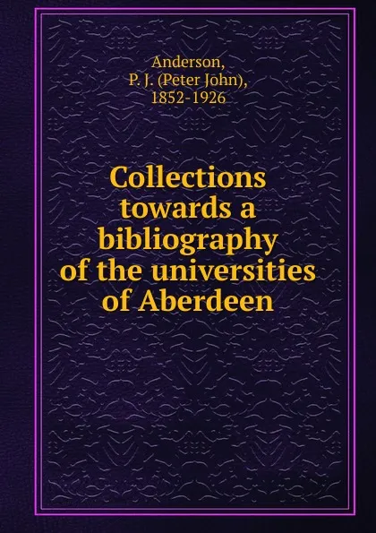 Обложка книги Collections towards a bibliography of the universities of Aberdeen, Peter John Anderson