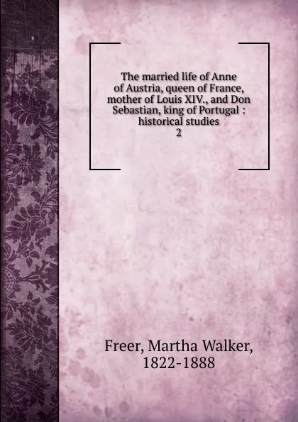 Обложка книги The married life of Anne of Austria, queen of France, mother of Louis XIV., and Don Sebastian, king of Portugal, Martha Walker Freer