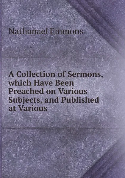 Обложка книги A Collection of Sermons, which Have Been Preached on Various Subjects, and Published at Various, Nathanael Emmons