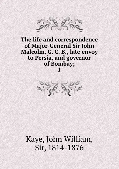 Обложка книги The life and correspondence of Major-General Sir John Malcolm, G. C. B., late envoy to Persia, and governor of Bombay, Kaye John William