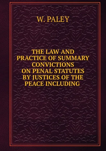 Обложка книги THE LAW AND PRACTICE OF SUMMARY CONVICTIONS ON PENAL STATUTES BY JUSTICES OF THE PEACE INCLUDING, William Paley