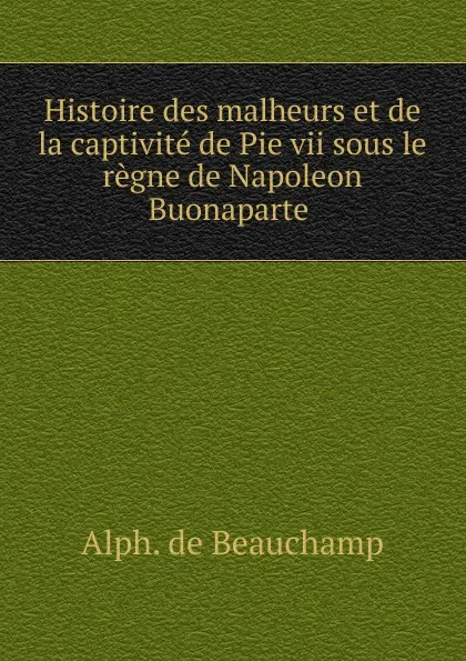 Обложка книги Histoire des malheurs et de la captivite de Pie vii sous le regne de Napoleon Buonaparte, Alphonse de Beauchamp