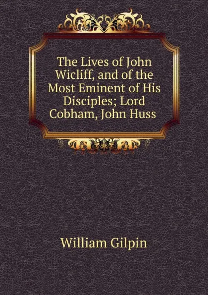 Обложка книги The Lives of John Wicliff, and of the Most Eminent of His Disciples, Gilpin William