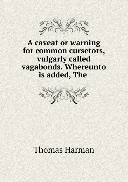 Обложка книги A caveat or warning for common cursetors, vulgarly called vagabonds. Whereunto is added, The, Thomas Harman