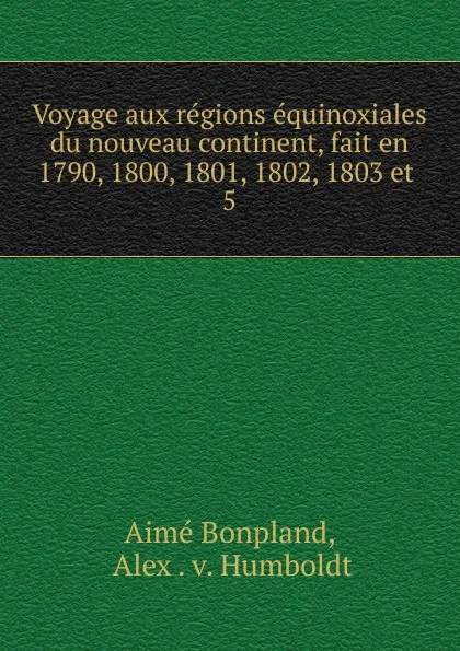 Обложка книги Voyage aux regions equinoxiales du nouveau continent, fait en 1790, 1800, 1801, 1802, 1803 et, Aimé Bonpland