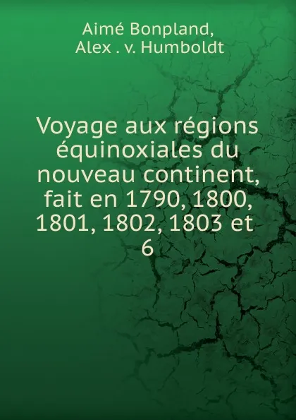 Обложка книги Voyage aux regions equinoxiales du nouveau continent, fait en 1790, 1800, 1801, 1802, 1803 et, Aimé Bonpland