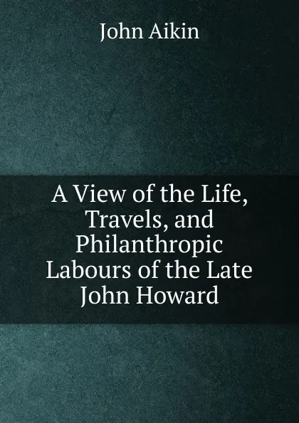 Обложка книги A View of the Life, Travels, and Philanthropic Labours of the Late John Howard., John Aikin