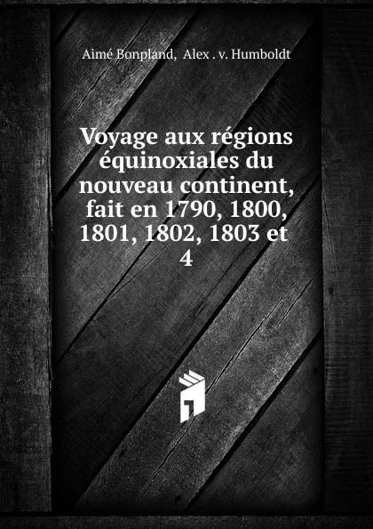 Обложка книги Voyage aux regions equinoxiales du nouveau continent, fait en 1790, 1800, 1801, 1802, 1803 et, Aimé Bonpland