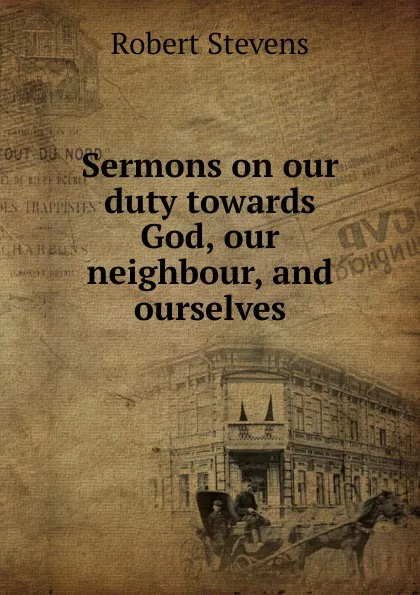 Обложка книги Sermons on our duty towards God, our neighbour, and ourselves, Robert Stevens