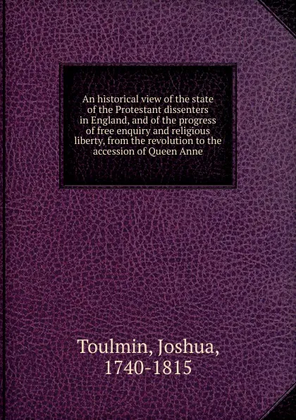 Обложка книги An historical view of the state of the Protestant dissenters in England, and of the progress of free enquiry and religious liberty, from the revolution to the accession of Queen Anne, Joshua Toulmin