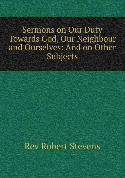 Обложка книги Sermons on Our Duty Towards God, Our Neighbour and Ourselves, Robert Stevens