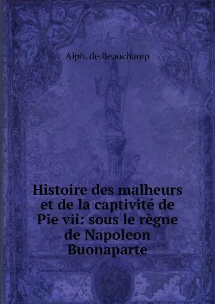 Обложка книги Histoire des malheurs et de la captivite de Pie vii, Alphonse de Beauchamp