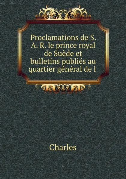 Обложка книги Proclamations de S. A. R. le prince royal de Suede et bulletins publies au quartier general de l, Charles