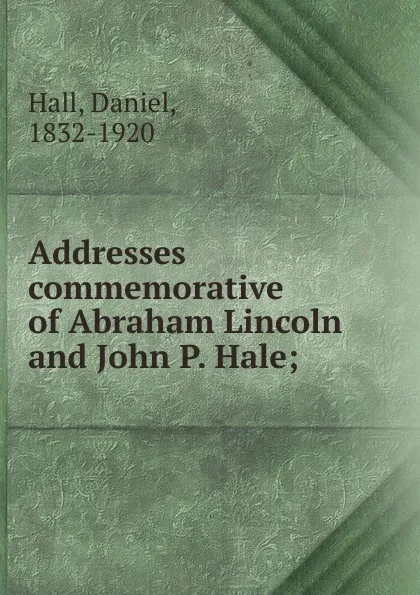 Обложка книги Addresses commemorative of Abraham Lincoln and John P. Hale, Daniel Hall