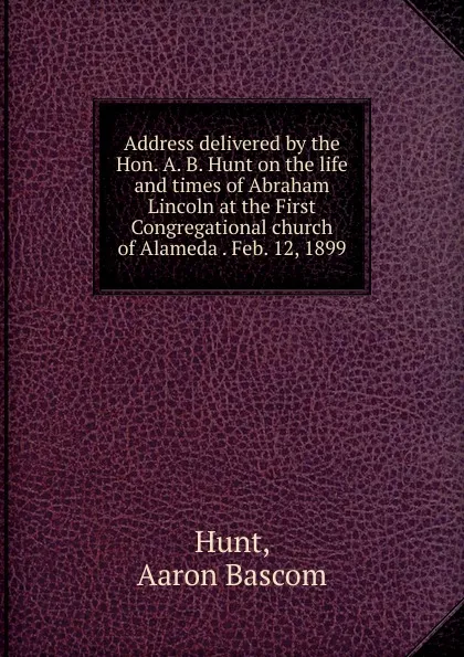 Обложка книги Address delivered by the Hon. A. B. Hunt on the life and times of Abraham Lincoln at the First Congregational church of Alameda Feb. 12, 1899, Aaron Bascom Hunt