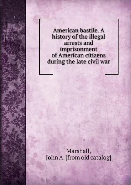 Обложка книги American bastile. A history of the illegal arrests and imprisonment of American citizens during the late civil war, John A. Marshall