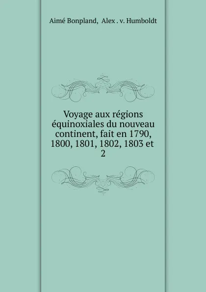 Обложка книги Voyage aux regions equinoxiales du nouveau continent, fait en 1790, 1800, 1801, 1802, 1803 et, Aimé Bonpland