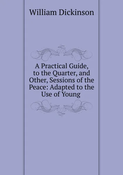 Обложка книги A Practical Guide, to the Quarter, and other, Sessions of the Peace, William Dickinson