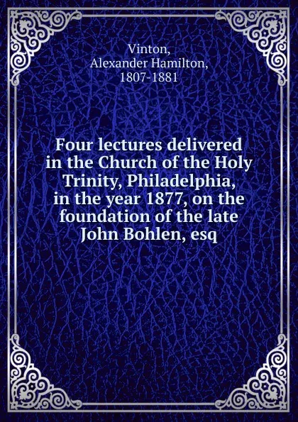 Обложка книги Four lectures delivered in the Church of the Holy Trinity, Philadelphia, in the year 1877, on the foundation of the late John Bohlen, esq., Alexander Hamilton Vinton