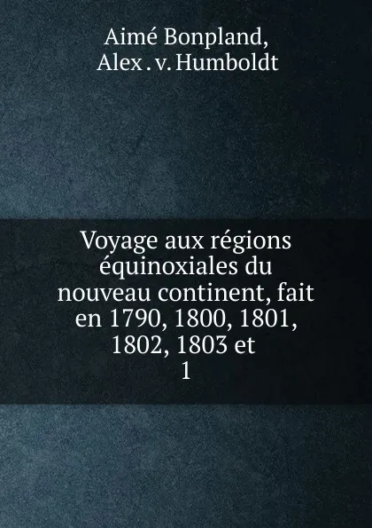 Обложка книги Voyage aux regions equinoxiales du nouveau continent, fait en 1790, 1800, 1801, 1802, 1803 et, Aimé Bonpland