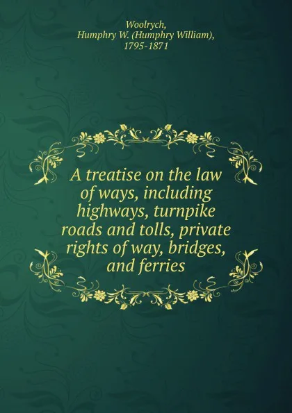 Обложка книги A treatise on the law of ways, including highways, turnpike roads and tolls, private rights of way, bridges, and ferries, Humphry William Woolrych