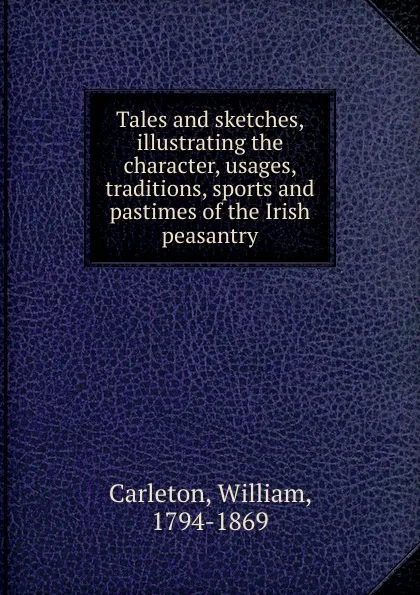 Обложка книги Tales and sketches, illustrating the character, usages, traditions, sports and pastimes of the Irish peasantry, William Carleton