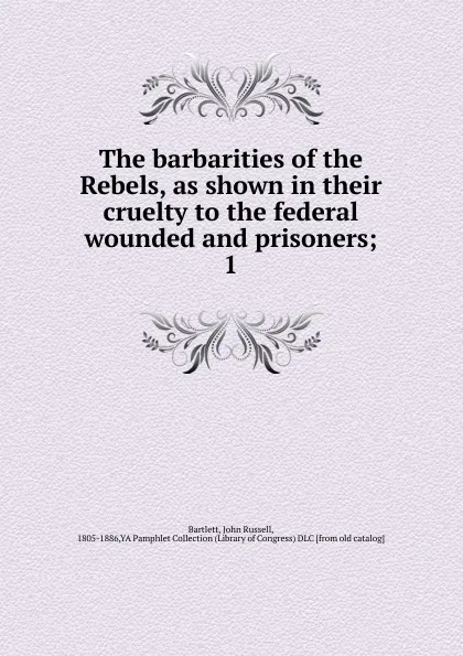 Обложка книги The barbarities of the Rebels, as shown in their cruelty to the federal wounded and prisoners, John Russell Bartlett