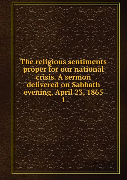 Обложка книги The religious sentiments proper for our national crisis. A sermon delivered on Sabbath evening, April 23, 1865, Henry Smith