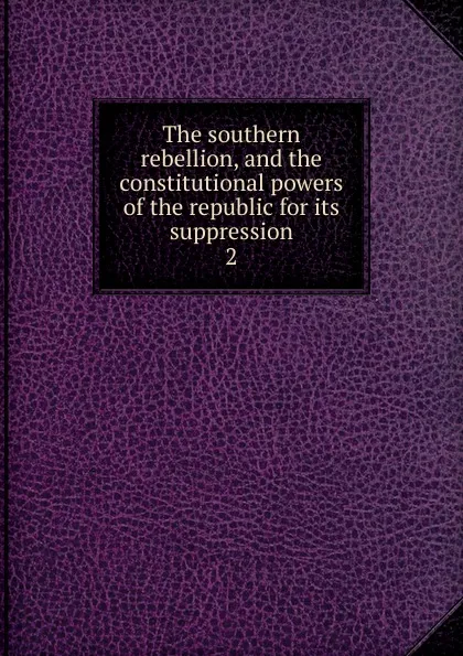 Обложка книги The southern rebellion, and the constitutional powers of the republic for its suppression, Henry Winter Davis