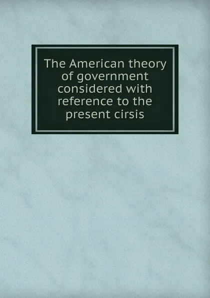 Обложка книги The American theory of government considered, Peter Hardeman Burnett