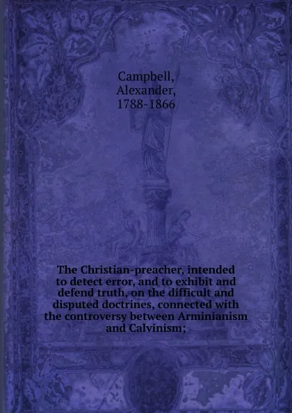 Обложка книги The Christian-preacher, intended to detect error, and to exhibit and defend truth, on the difficult and disputed doctrines, connected, Alexander Campbell