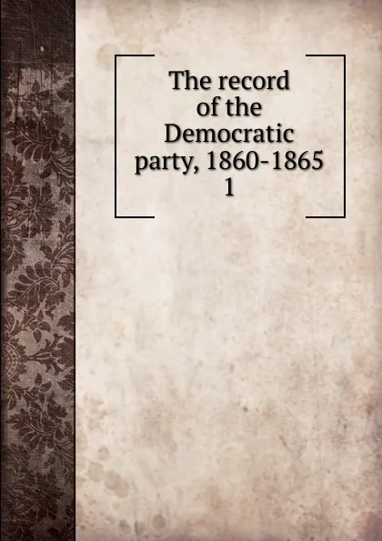 Обложка книги The record of the Democratic party, 1860-1865, Henry Charles Lea
