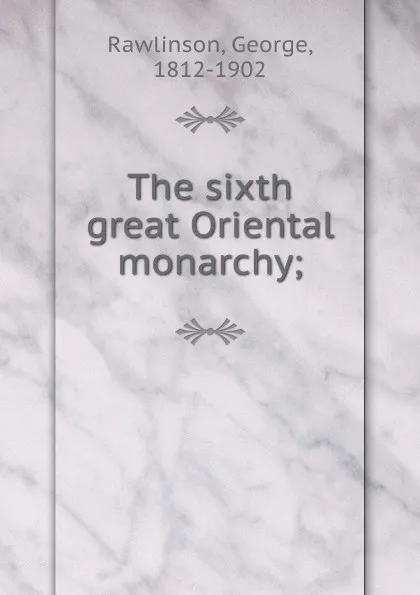 Обложка книги The sixth great Oriental monarchy, George Rawlinson