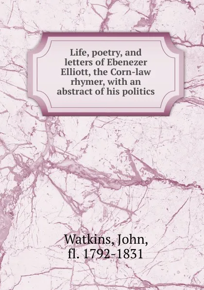 Обложка книги Life, poetry, and letters of Ebenezer Elliott, the Corn-law rhymer, John Watkins