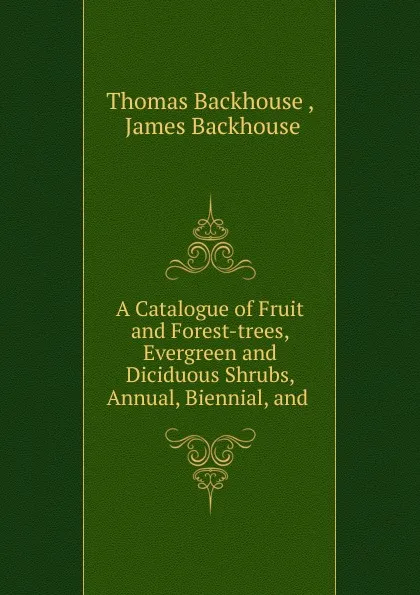 Обложка книги A Catalogue of Fruit and Forest-trees, Evergreen and Diciduous Shrubs, Annual, Biennial, and, Thomas Backhouse