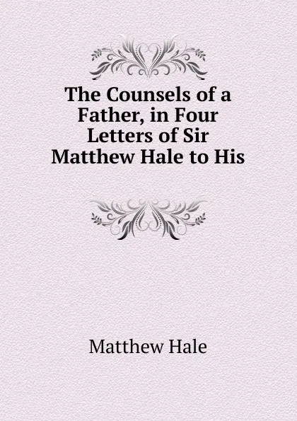 Обложка книги The Counsels of a Father, in Four Letters of Sir Matthew Hale to His, Matthew Hale