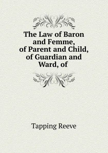 Обложка книги The Law of Baron and Femme, of Parent and Child, of Guardian and Ward, of, Tapping Reeve