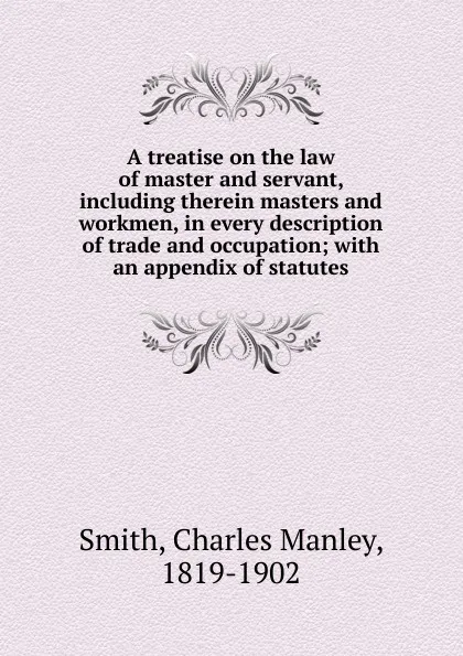 Обложка книги A treatise on the law of master and servant, including therein masters and workmen, in every description of trade and occupation, Charles Manley Smith