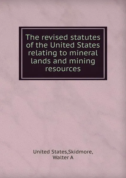 Обложка книги The revised statutes of the United States relating to mineral lands and mining resources, Walter A. Skidmore