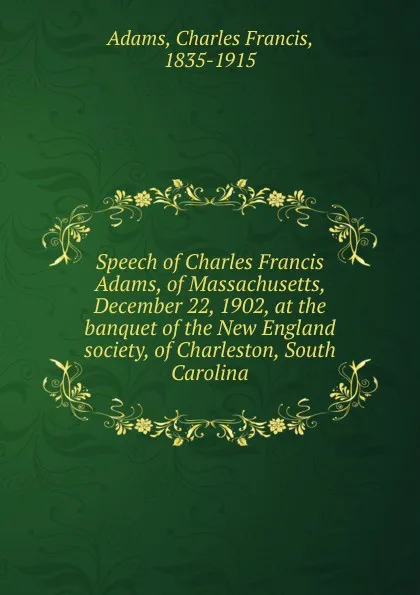 Обложка книги Speech of Charles Francis Adams, of Massachusetts, December 22, 1902, at the banquet of the New England society, of Charleston, South Carolina, Charles Francis Adams