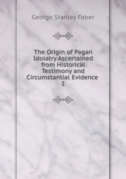 Обложка книги The Origin of Pagan Idolatry Ascertained from Historical Testimony and Circumstantial Evidence, Faber George Stanley