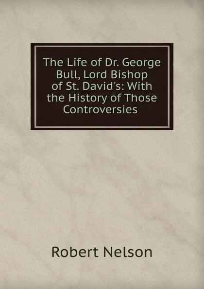 Обложка книги The Life of Dr. George Bull, Lord Bishop of St. David.s, Robert Nelson