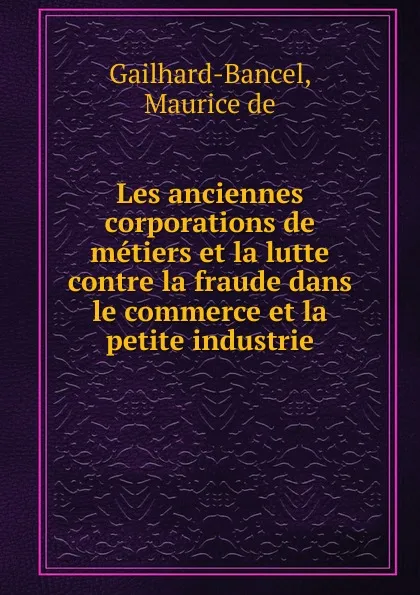 Обложка книги Les anciennes corporations de metiers et la lutte contre la fraude dans le commerce et la petite industrie, Maurice de Gailhard-Bancel