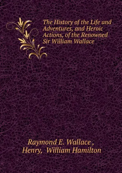 Обложка книги The History of the Life and Adventures, and Heroic Actions, of the Renowned Sir William Wallace, Raymond E. Wallace