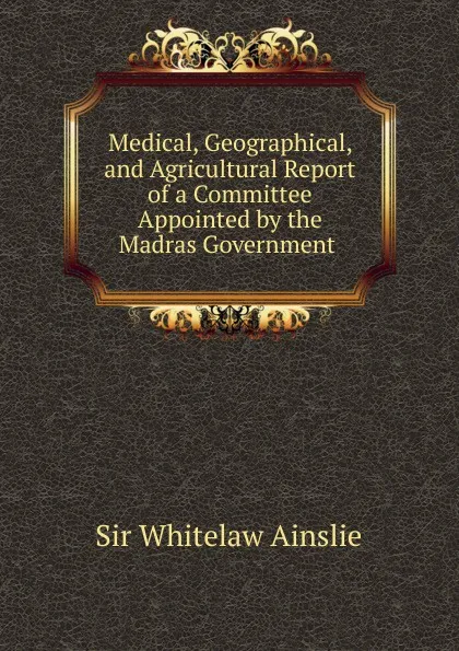 Обложка книги Medical, Geographical, and Agricultural Report of a Committee Appointed by the Madras Government, Whitelaw Ainslie