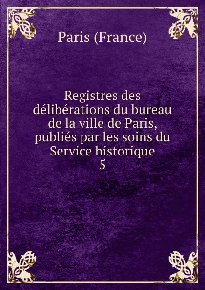 Обложка книги Registres des deliberations du bureau de la ville de Paris, publies par les soins du Service historique, Paris France