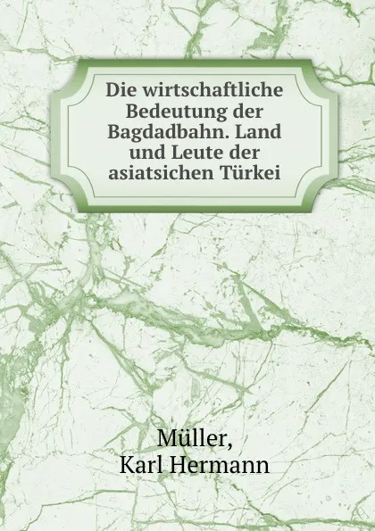 Обложка книги Die wirtschaftliche Bedeutung der Bagdadbahn. Land und Leute der asiatsichen Turkei, Karl Hermann Müller