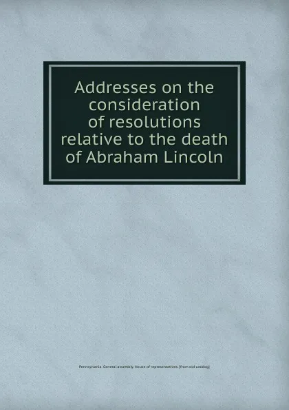 Обложка книги Addresses on the consideration of resolutions relative to the death of Abraham Lincoln, Pennsylvania. General assembly. House of representatives