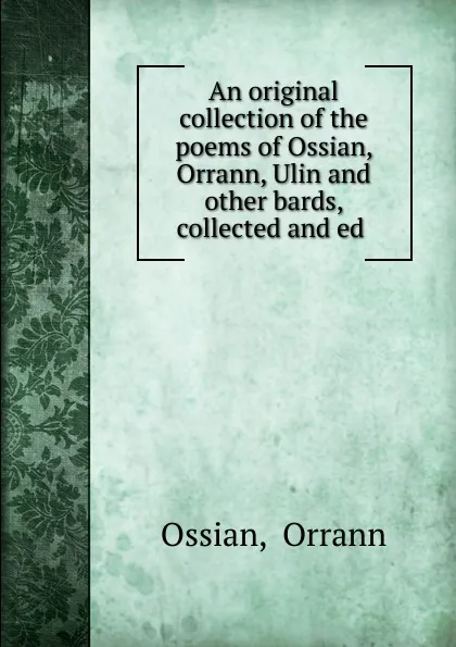 Обложка книги An original collection of the poems of Ossian, Orrann, Ulin. And other bards, collected and ed, Orrann Ossian