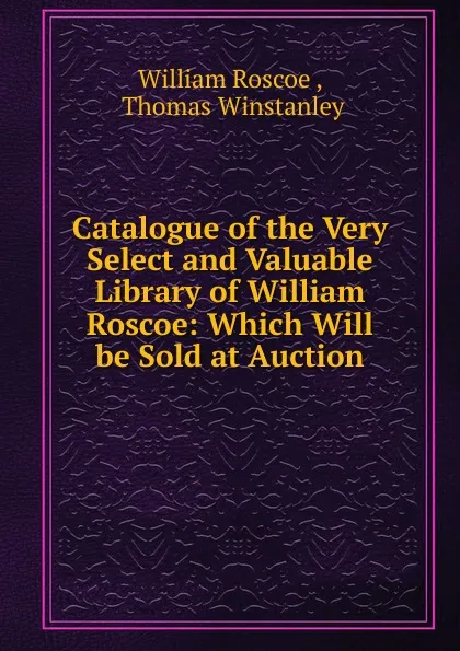 Обложка книги Catalogue of the Very Select and Valuable Library of William Roscoe, William Roscoe